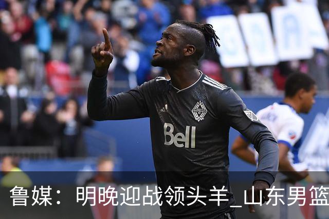 鲁媒：明晚迎战领头羊 山东男篮不惧北京首钢 班顿能否自我救赎？